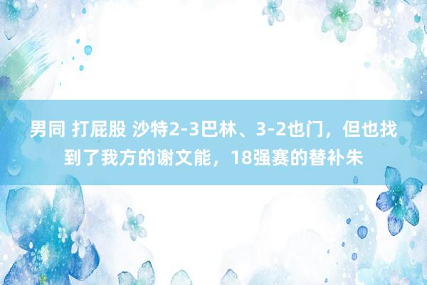 男同 打屁股 沙特2-3巴林、3-2也门，但也找到了我方的谢文能，18强赛的替补朱