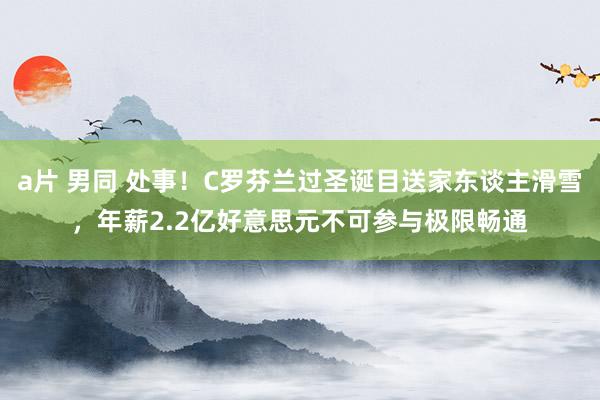 a片 男同 处事！C罗芬兰过圣诞目送家东谈主滑雪，年薪2.2亿好意思元不可参与极限畅通