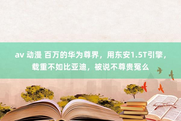 av 动漫 百万的华为尊界，用东安1.5T引擎，载重不如比亚迪，被说不尊贵冤么