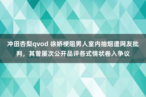 冲田杏梨qvod 徐娇梗阻男人室内抽烟遭网友批判，其曾屡次公开品评各式情状卷入争议