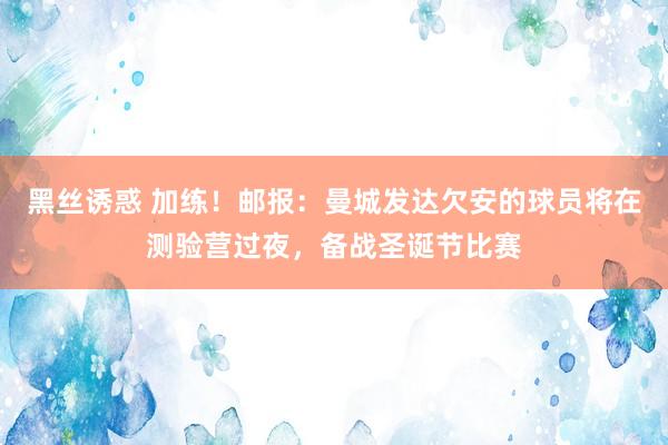 黑丝诱惑 加练！邮报：曼城发达欠安的球员将在测验营过夜，备战圣诞节比赛