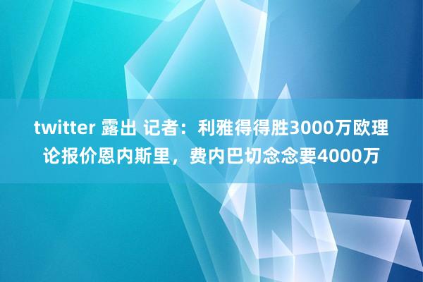 twitter 露出 记者：利雅得得胜3000万欧理论报价恩内斯里，费内巴切念念要4000万