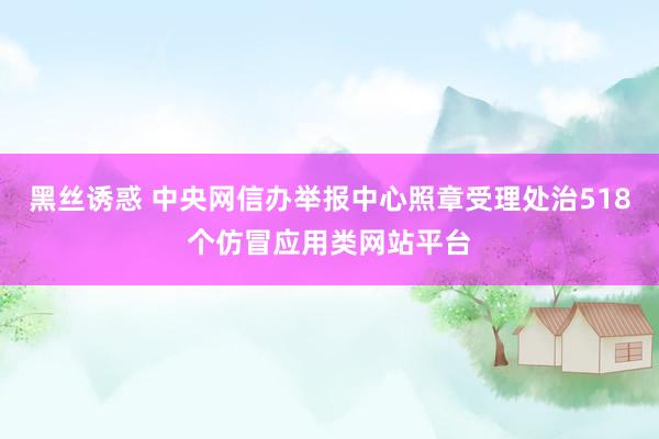 黑丝诱惑 中央网信办举报中心照章受理处治518个仿冒应用类网站平台