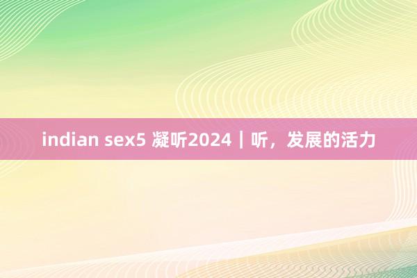 indian sex5 凝听2024｜听，发展的活力