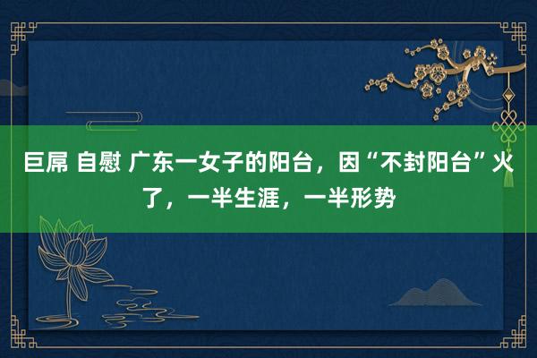 巨屌 自慰 广东一女子的阳台，因“不封阳台”火了，一半生涯，一半形势