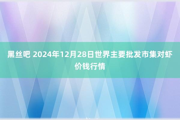 黑丝吧 2024年12月28日世界主要批发市集对虾价钱行情