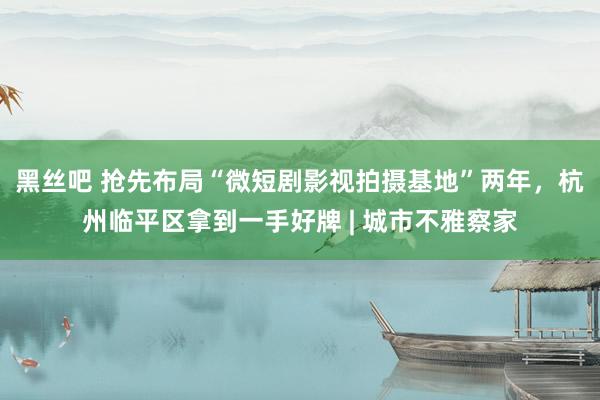 黑丝吧 抢先布局“微短剧影视拍摄基地”两年，杭州临平区拿到一手好牌 | 城市不雅察家