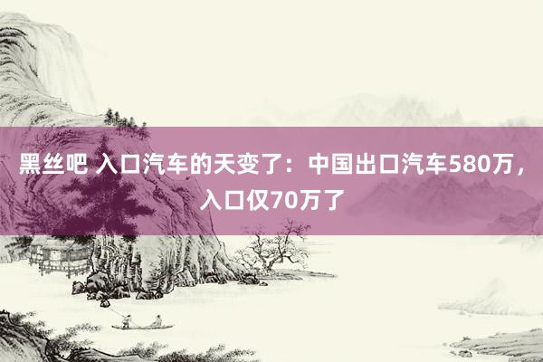 黑丝吧 入口汽车的天变了：中国出口汽车580万，入口仅70万了