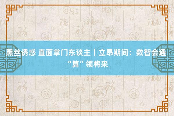 黑丝诱惑 直面掌门东谈主｜立昂期间：数智会通 “算”领将来