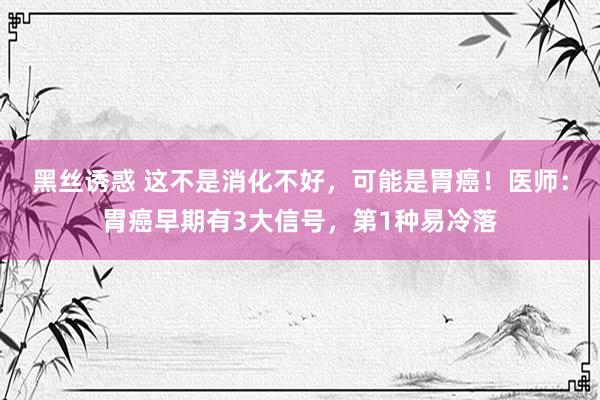 黑丝诱惑 这不是消化不好，可能是胃癌！医师：胃癌早期有3大信号，第1种易冷落