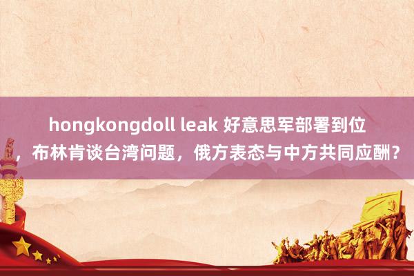 hongkongdoll leak 好意思军部署到位，布林肯谈台湾问题，俄方表态与中方共同应酬？