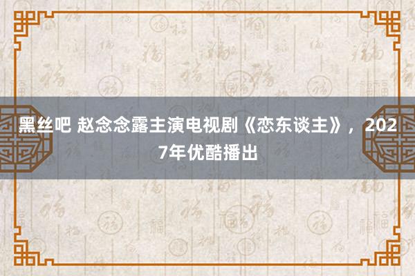 黑丝吧 赵念念露主演电视剧《恋东谈主》，2027年优酷播出