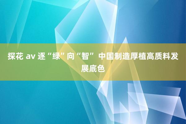 探花 av 逐“绿”向“智” 中国制造厚植高质料发展底色