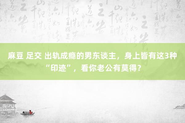 麻豆 足交 出轨成瘾的男东谈主，身上皆有这3种“印迹”，看你老公有莫得？