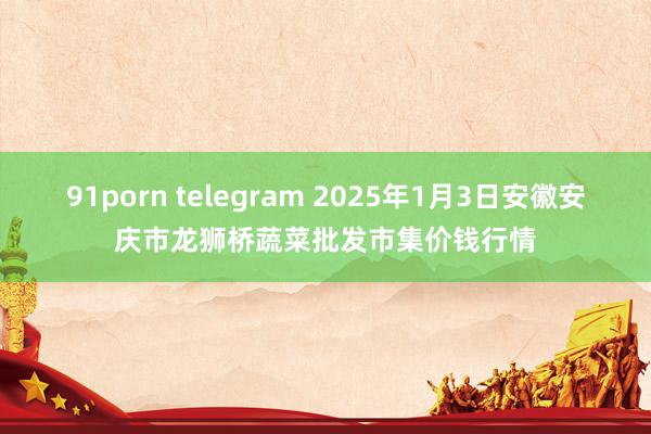 91porn telegram 2025年1月3日安徽安庆市龙狮桥蔬菜批发市集价钱行情