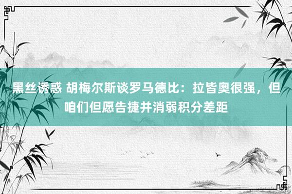 黑丝诱惑 胡梅尔斯谈罗马德比：拉皆奥很强，但咱们但愿告捷并消弱积分差距