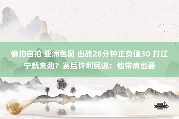 偷拍自拍 亚洲色图 出战28分钟正负值30 打辽宁就来劲？赛后许利民说：他带病也要