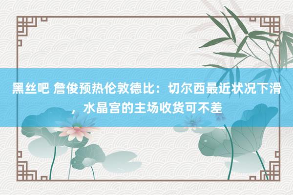 黑丝吧 詹俊预热伦敦德比：切尔西最近状况下滑，水晶宫的主场收货可不差