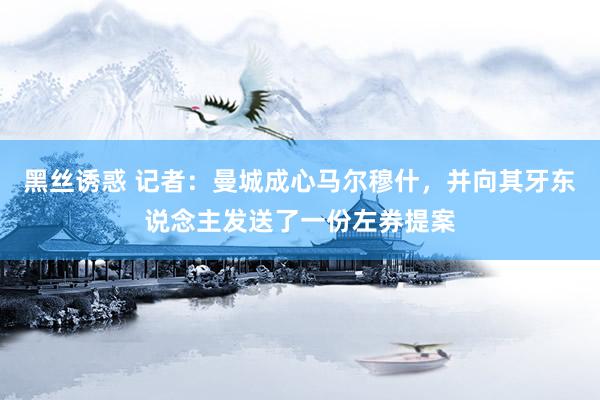 黑丝诱惑 记者：曼城成心马尔穆什，并向其牙东说念主发送了一份左券提案