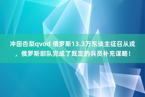 冲田杏梨qvod 俄罗斯13.3万东谈主征召从戎，俄罗斯部队完成了既定的兵员补充谋略！