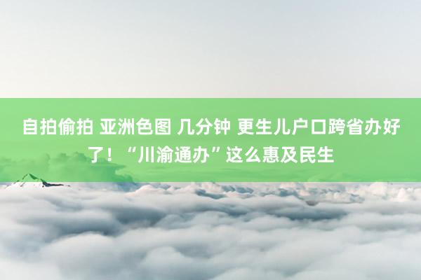 自拍偷拍 亚洲色图 几分钟 更生儿户口跨省办好了！“川渝通办”这么惠及民生