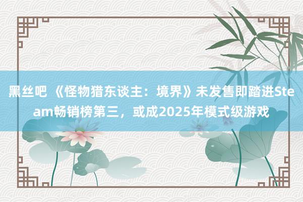 黑丝吧 《怪物猎东谈主：境界》未发售即踏进Steam畅销榜第三，或成2025年模式级游戏