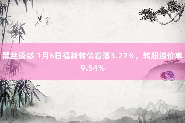 黑丝诱惑 1月6日福新转债着落3.27%，转股溢价率9.54%