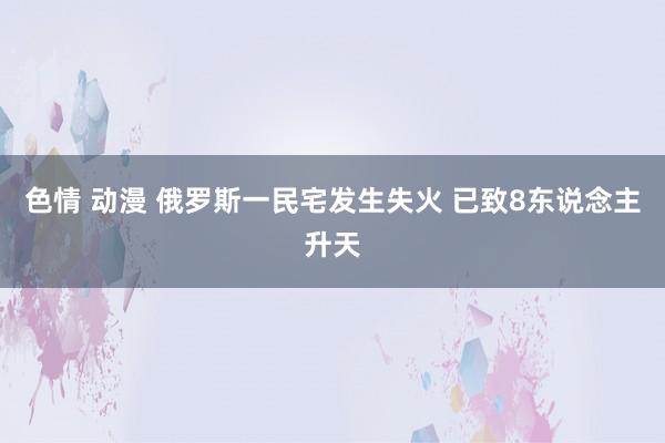 色情 动漫 俄罗斯一民宅发生失火 已致8东说念主升天