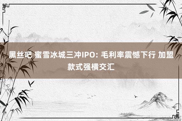 黑丝吧 蜜雪冰城三冲IPO: 毛利率震憾下行 加盟款式强横交汇