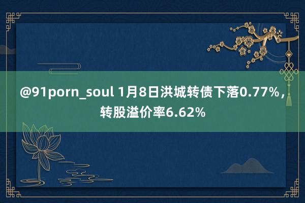 @91porn_soul 1月8日洪城转债下落0.77%，转股溢价率6.62%