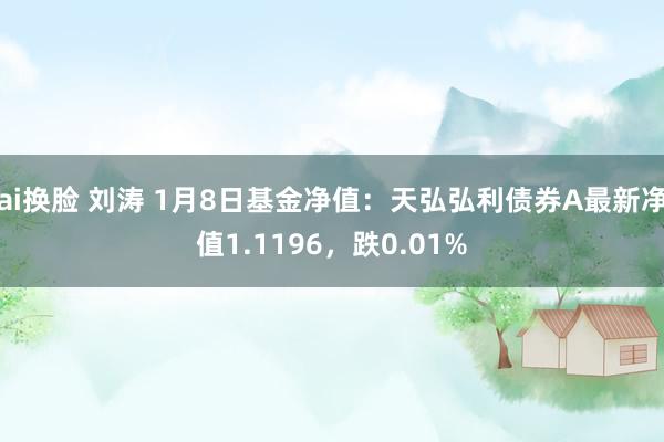 ai换脸 刘涛 1月8日基金净值：天弘弘利债券A最新净值1.1196，跌0.01%