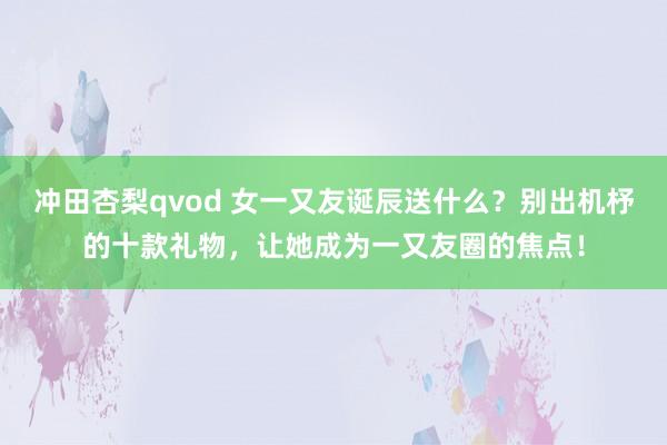 冲田杏梨qvod 女一又友诞辰送什么？别出机杼的十款礼物，让她成为一又友圈的焦点！