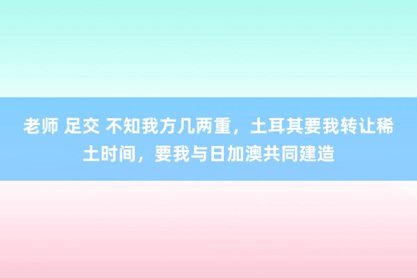 老师 足交 不知我方几两重，土耳其要我转让稀土时间，要我与日加澳共同建造