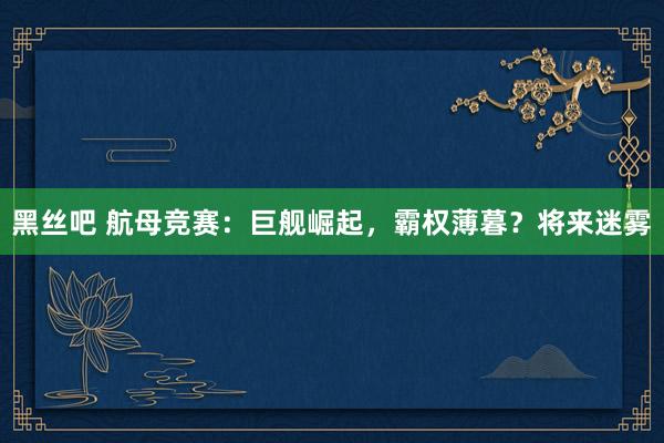 黑丝吧 航母竞赛：巨舰崛起，霸权薄暮？将来迷雾