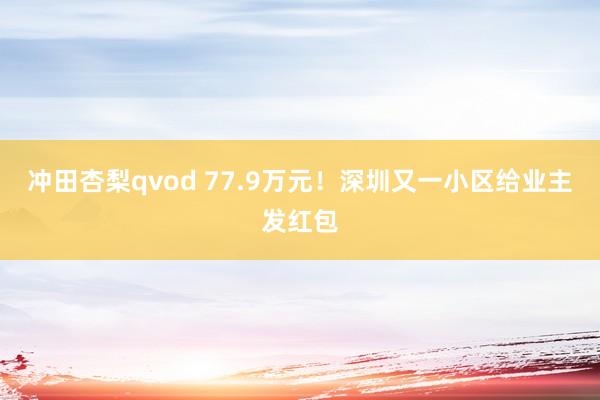 冲田杏梨qvod 77.9万元！深圳又一小区给业主发红包