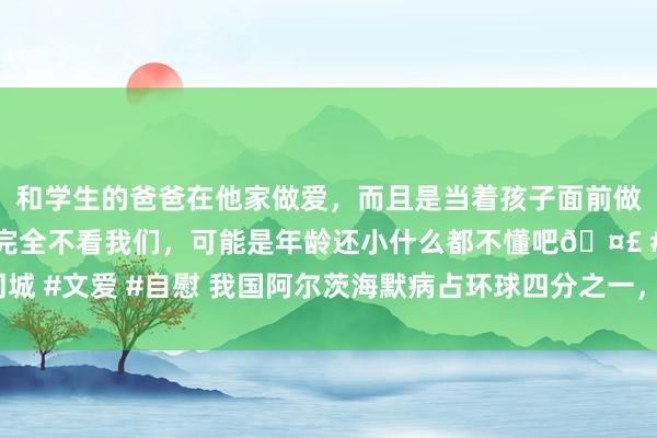 和学生的爸爸在他家做爱，而且是当着孩子面前做爱，太刺激了，孩子完全不看我们，可能是年龄还小什么都不懂吧🤣 #同城 #文爱 #自慰 我国阿尔茨海默病占环球四分之一，收拢早筛早诊的“黄金期”