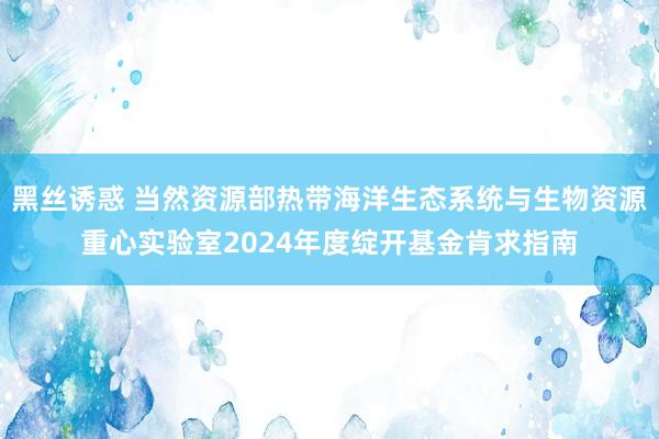 黑丝诱惑 当然资源部热带海洋生态系统与生物资源重心实验室2024年度绽开基金肯求指南