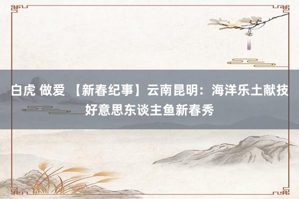 白虎 做爱 【新春纪事】云南昆明：海洋乐土献技好意思东谈主鱼新春秀