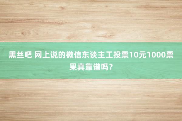 黑丝吧 网上说的微信东谈主工投票10元1000票果真靠谱吗？