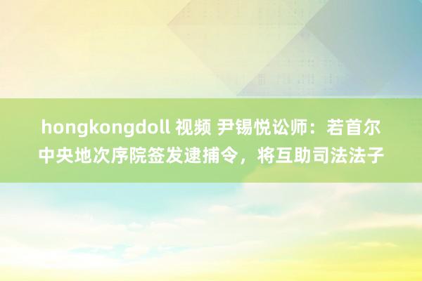 hongkongdoll 视频 尹锡悦讼师：若首尔中央地次序院签发逮捕令，将互助司法法子