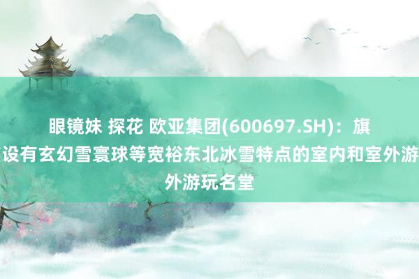 眼镜妹 探花 欧亚集团(600697.SH)：旗下门店设有玄幻雪寰球等宽裕东北冰雪特点的室内和室外游玩名堂