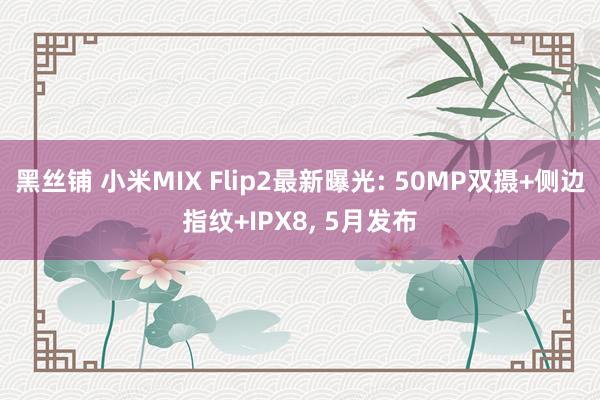 黑丝铺 小米MIX Flip2最新曝光: 50MP双摄+侧边指纹+IPX8， 5月发布