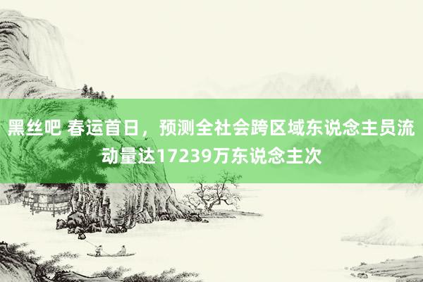 黑丝吧 春运首日，预测全社会跨区域东说念主员流动量达17239万东说念主次