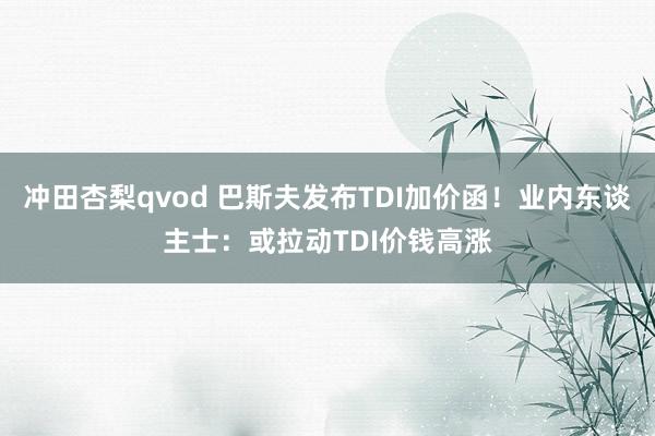 冲田杏梨qvod 巴斯夫发布TDI加价函！业内东谈主士：或拉动TDI价钱高涨