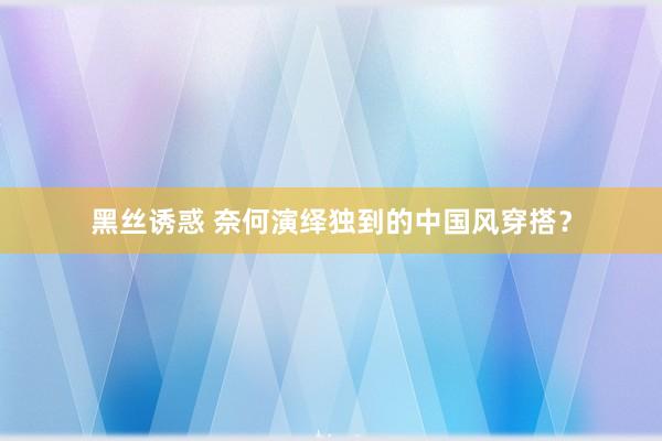 黑丝诱惑 奈何演绎独到的中国风穿搭？