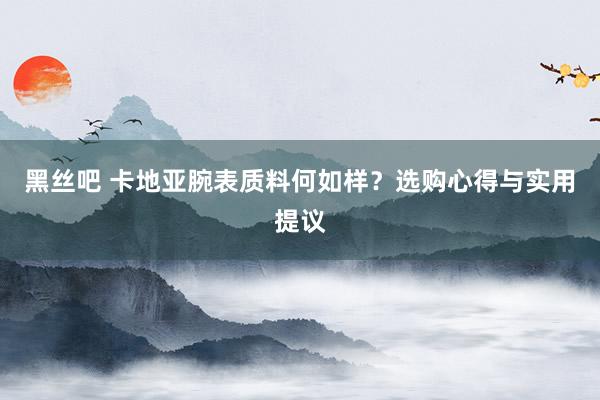 黑丝吧 卡地亚腕表质料何如样？选购心得与实用提议