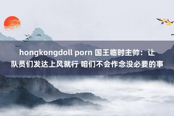 hongkongdoll porn 国王临时主帅：让队员们发达上风就行 咱们不会作念没必要的事