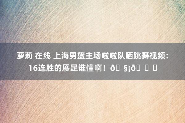 萝莉 在线 上海男篮主场啦啦队晒跳舞视频：16连胜的餍足谁懂啊！🧡💙