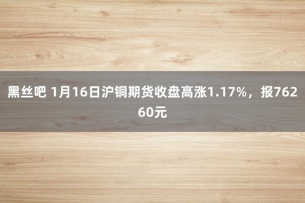 黑丝吧 1月16日沪铜期货收盘高涨1.17%，报76260元