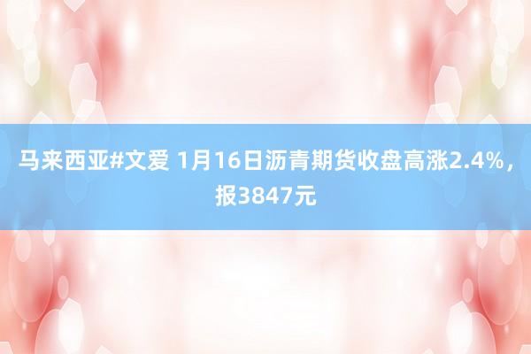 马来西亚#文爱 1月16日沥青期货收盘高涨2.4%，报3847元